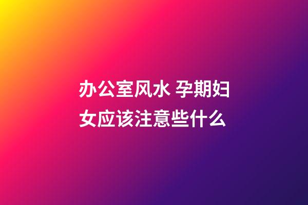 办公室风水 孕期妇女应该注意些什么